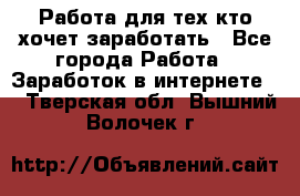 Работа для тех кто хочет заработать - Все города Работа » Заработок в интернете   . Тверская обл.,Вышний Волочек г.